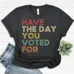 Have The Day You Voted For Shirt