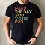 Have The Day You Voted For Shirt